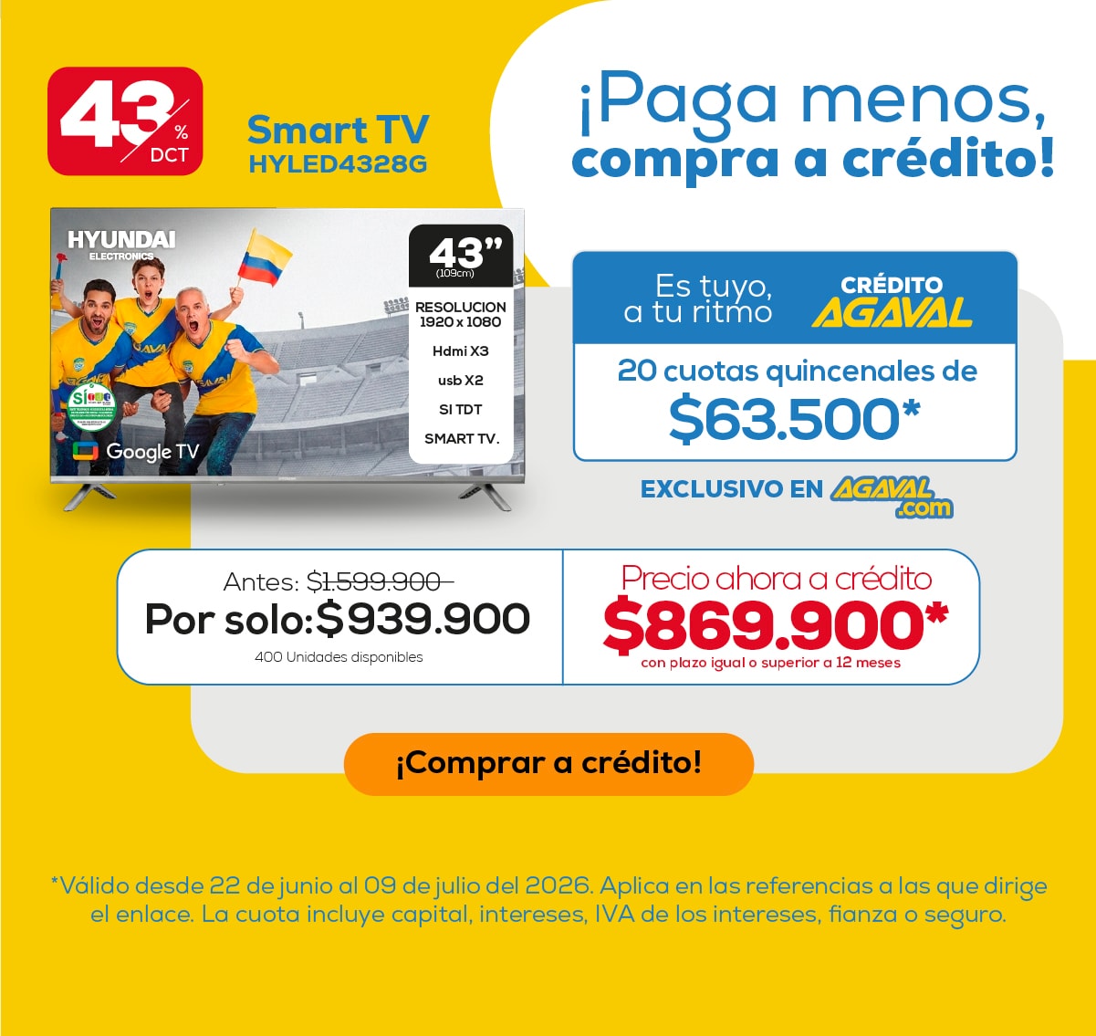 43% DCT. Smart TV HYLED4328G. Antes: $1,599,900. Por solo: $939,900. 400 Unidades disponibles. Es tuyo, a tu ritmo. CRÉDITO AGAVAL. 20 cuotas quincenales de $63,500*. EXCLUSIVO EN AGAVAL.com. Precio ahora a crédito $869,900* con plazo igual o superior a 12 meses. ¡Comprar a crédito!